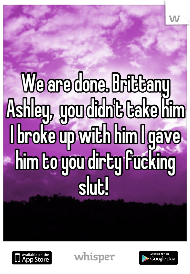 We are done. Brittany Ashley,  you didn't take him I broke up with him I gave him to you dirty fucking slut! 