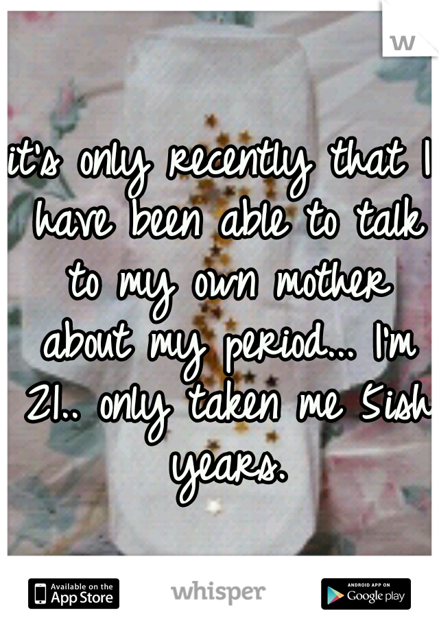 it's only recently that I have been able to talk to my own mother about my period... I'm 21.. only taken me 5ish years.