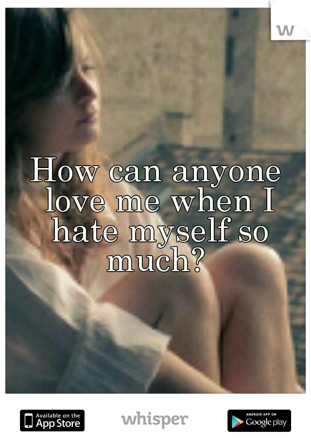 How can anyone love me when I hate myself so much? 
