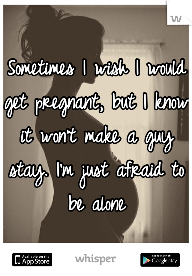 Sometimes I wish I would get pregnant, but I know it won't make a guy stay. I'm just afraid to be alone