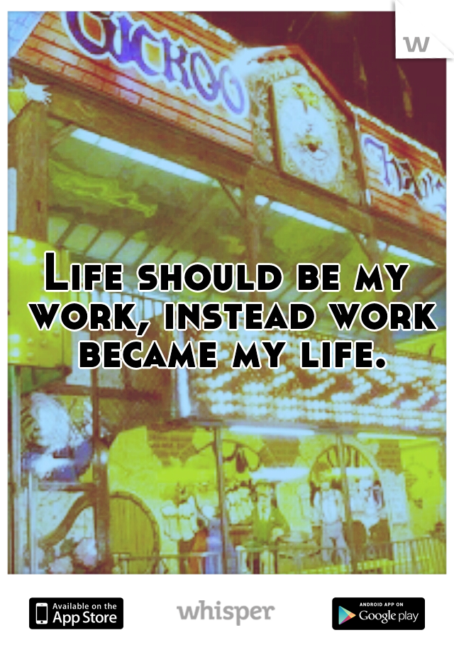 Life should be my work, instead work became my life.
