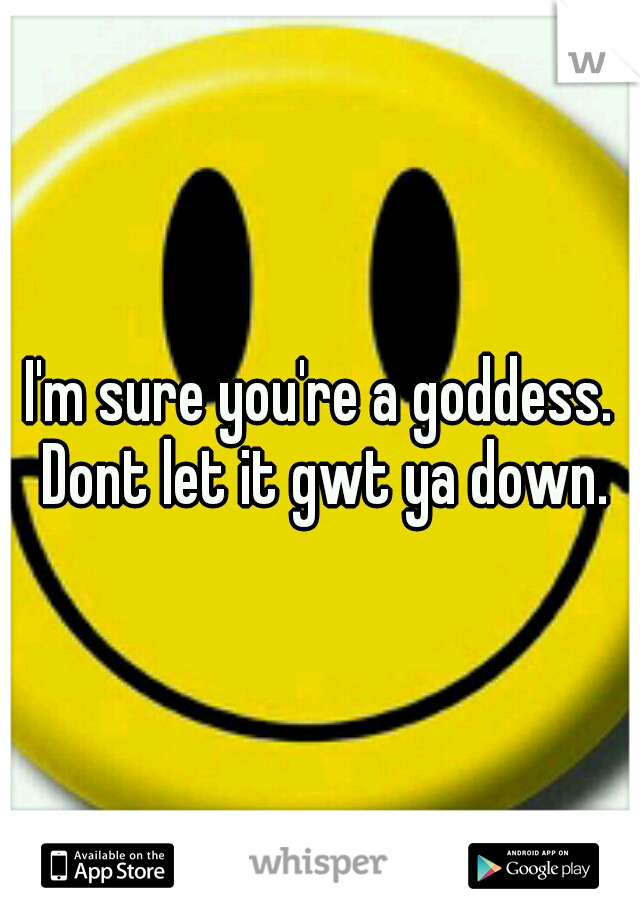 I'm sure you're a goddess. Dont let it gwt ya down.