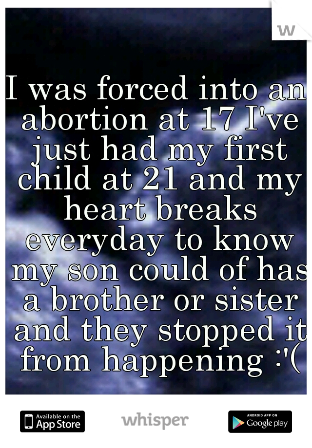 I was forced into an abortion at 17 I've just had my first child at 21 and my heart breaks everyday to know my son could of has a brother or sister and they stopped it from happening :'(