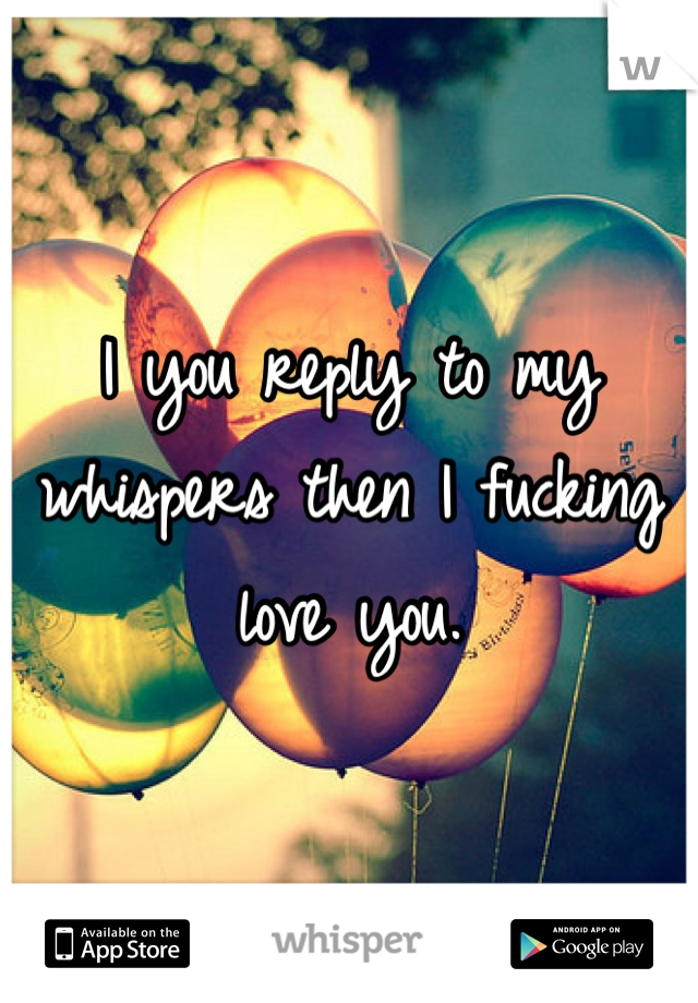 I you reply to my whispers then I fucking love you.