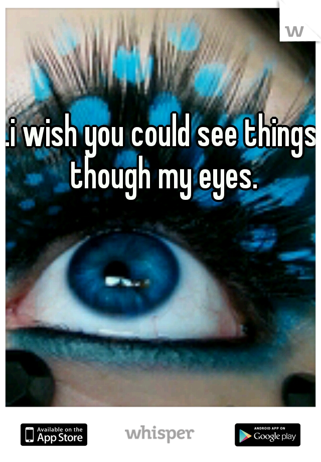 .i wish you could see things though my eyes.