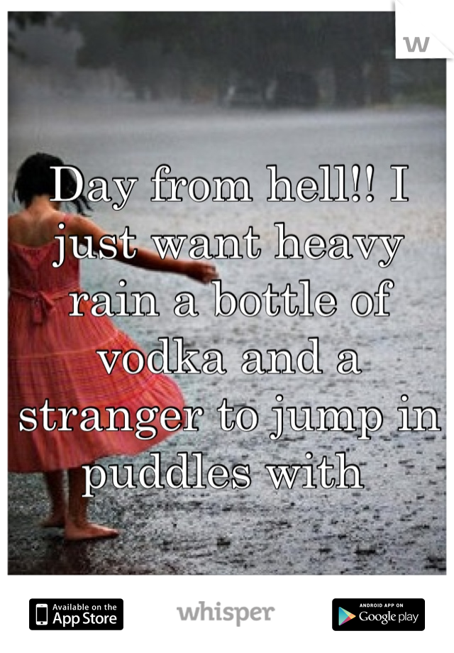 Day from hell!! I  just want heavy rain a bottle of vodka and a stranger to jump in puddles with 