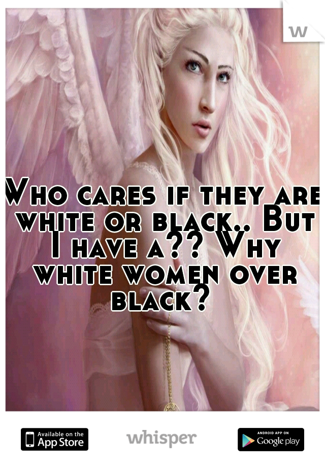 Who cares if they are white or black.. But I have a?? Why white women over black? 