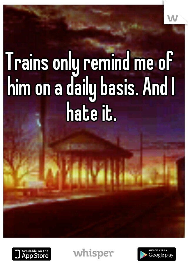 Trains only remind me of him on a daily basis. And I hate it.