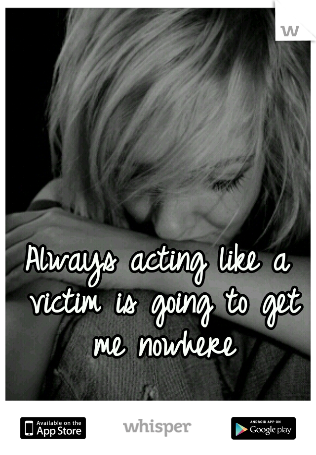 Always acting like a victim is going to get me nowhere