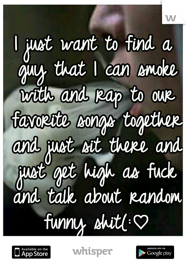 I just want to find a guy that I can smoke with and rap to our favorite songs together and just sit there and just get high as fuck and talk about random funny shit(:♡
