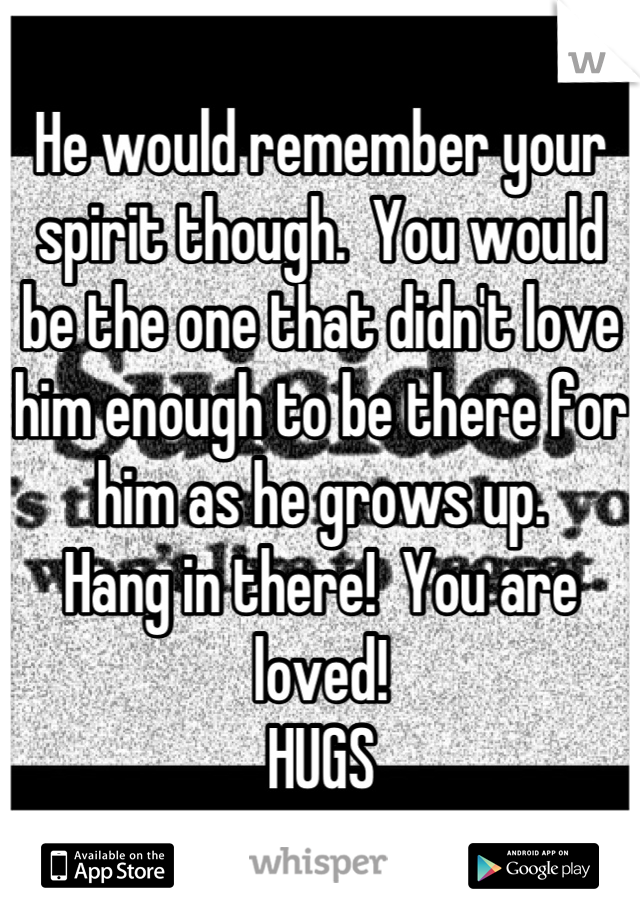 He would remember your spirit though.  You would be the one that didn't love him enough to be there for him as he grows up.  
Hang in there!  You are loved!
HUGS