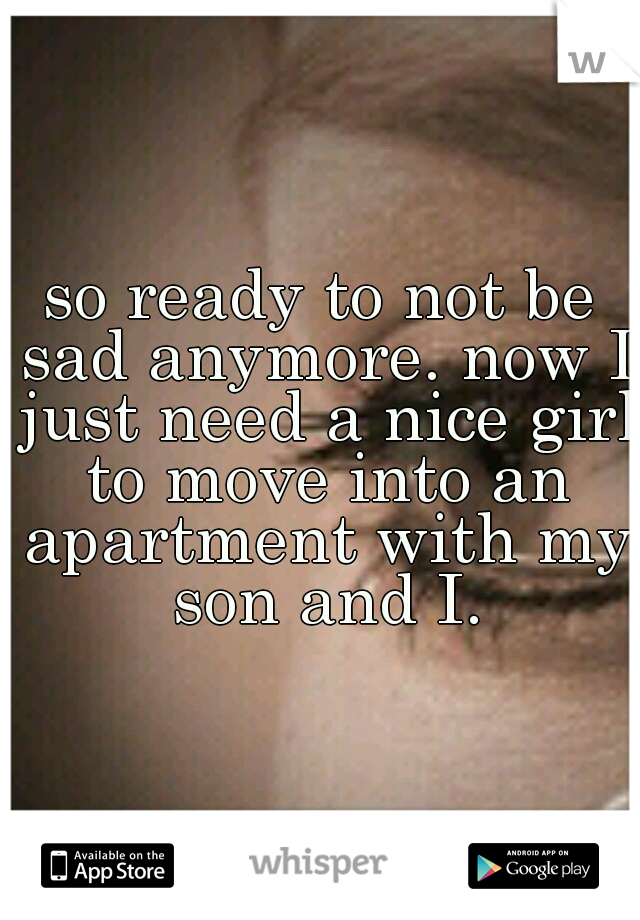 so ready to not be sad anymore. now I just need a nice girl to move into an apartment with my son and I.
