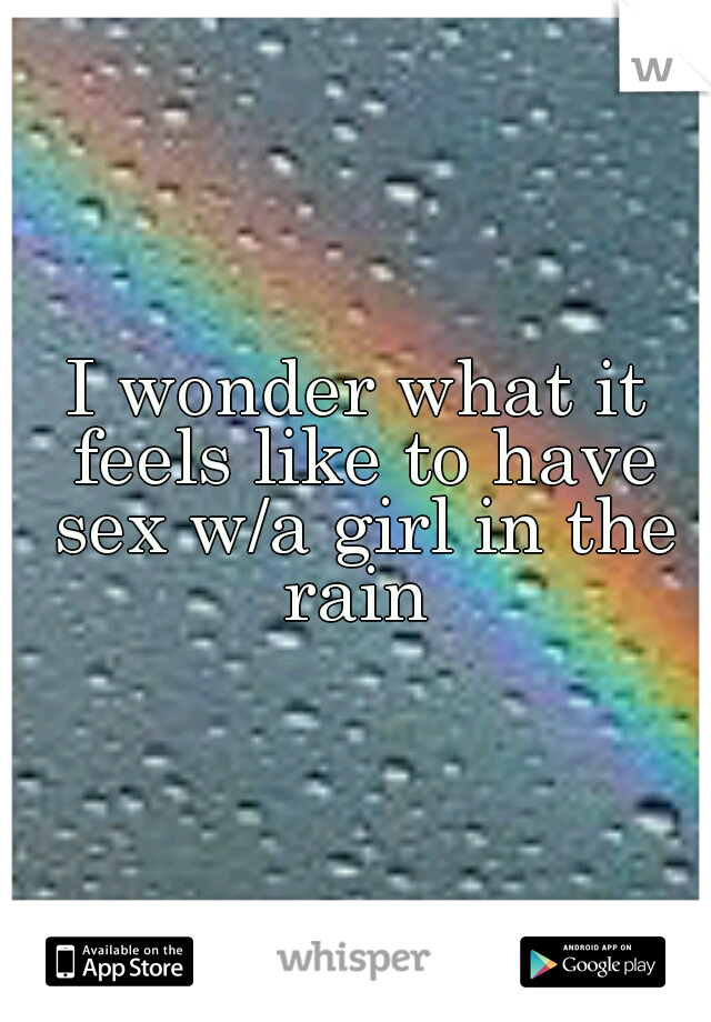 I wonder what it feels like to have sex w/a girl in the rain 