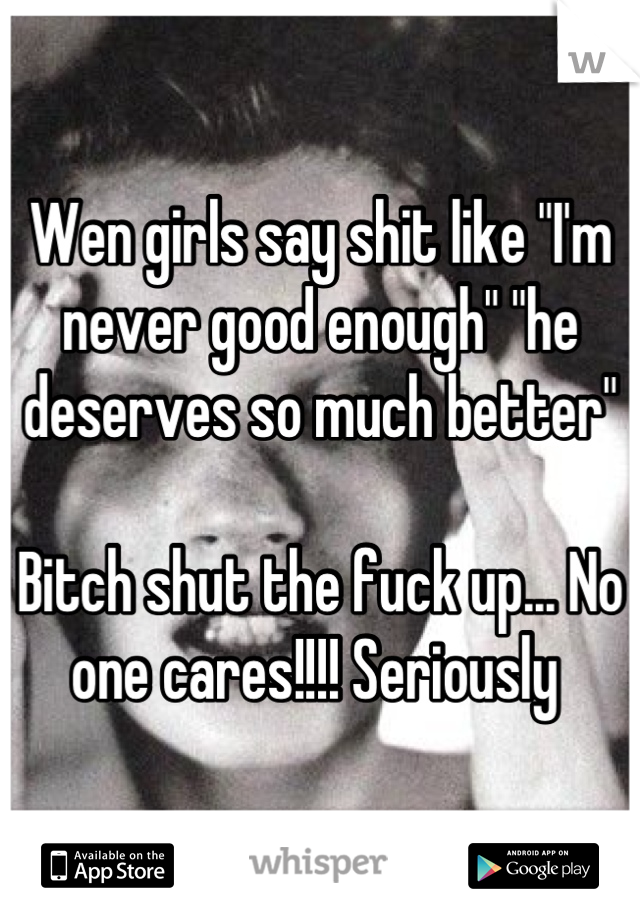 Wen girls say shit like "I'm never good enough" "he deserves so much better"

Bitch shut the fuck up... No one cares!!!! Seriously 