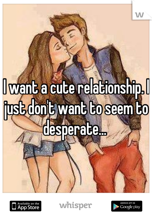 I want a cute relationship. I just don't want to seem to desperate... 