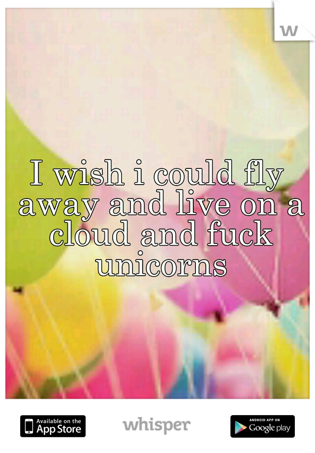 I wish i could fly away and live on a cloud and fuck unicorns