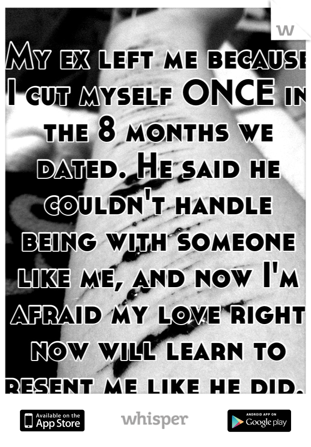 My ex left me because I cut myself ONCE in the 8 months we dated. He said he couldn't handle being with someone like me, and now I'm afraid my love right now will learn to resent me like he did. 
