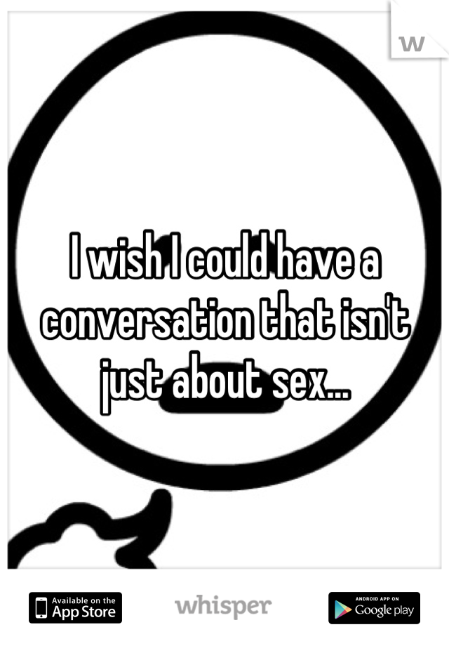 I wish I could have a conversation that isn't just about sex...