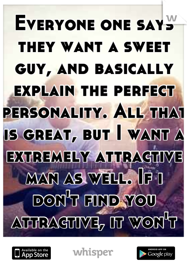 Everyone one says they want a sweet guy, and basically explain the perfect personality. All that is great, but I want a extremely attractive man as well. If i don't find you attractive, it won't happen