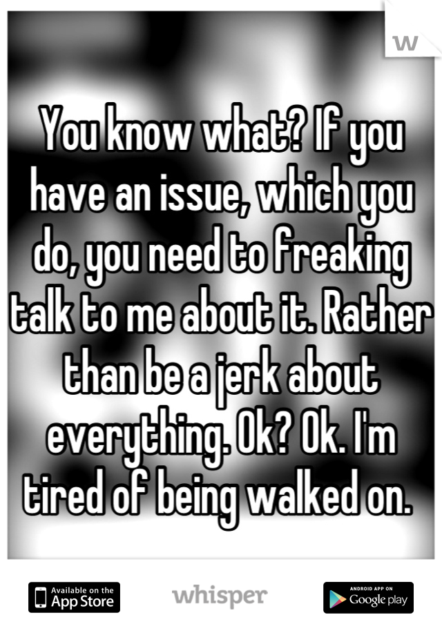 You know what? If you have an issue, which you do, you need to freaking talk to me about it. Rather than be a jerk about everything. Ok? Ok. I'm tired of being walked on. 