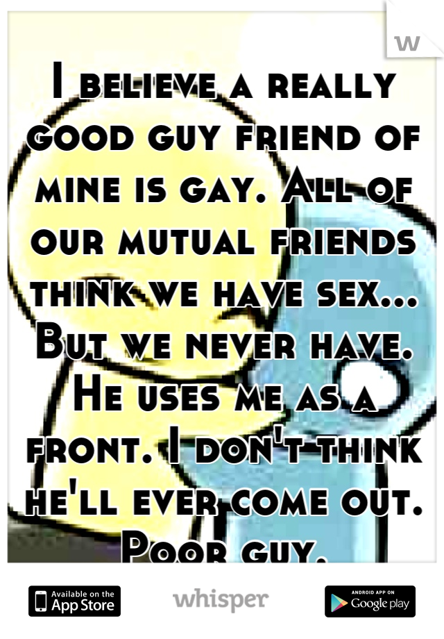 I believe a really good guy friend of mine is gay. All of our mutual friends think we have sex... But we never have. He uses me as a front. I don't think he'll ever come out. Poor guy.