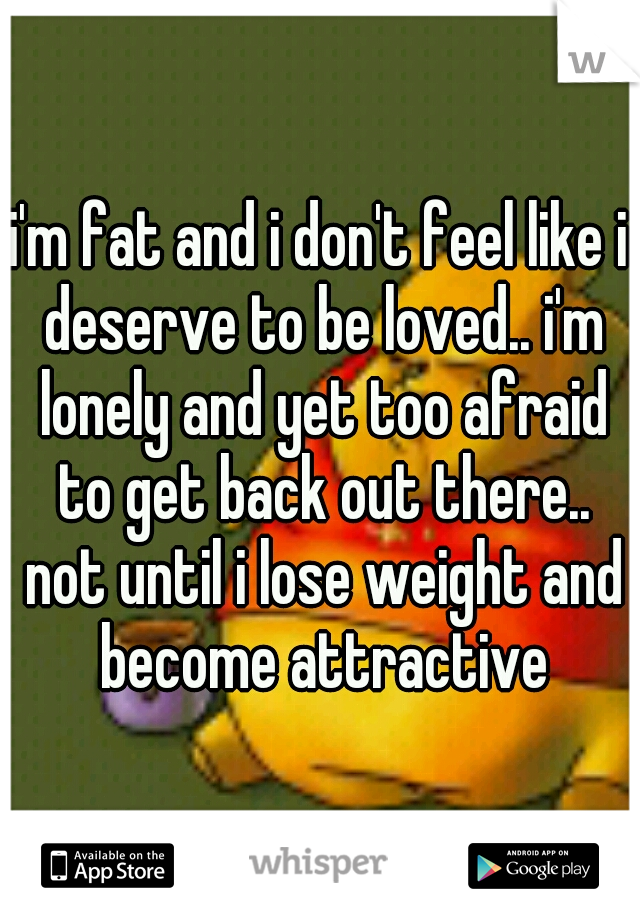 i'm fat and i don't feel like i deserve to be loved.. i'm lonely and yet too afraid to get back out there.. not until i lose weight and become attractive