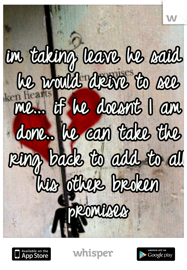 im taking leave he said he would drive to see me... if he doesnt I am done.. he can take the ring back to add to all his other broken promises
