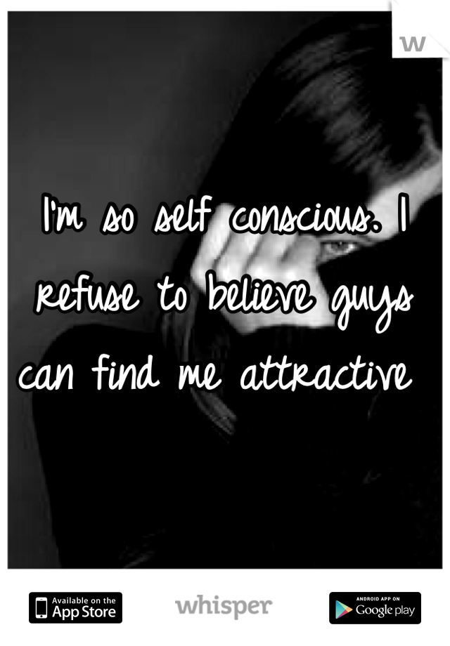 I'm so self conscious. I refuse to believe guys can find me attractive 