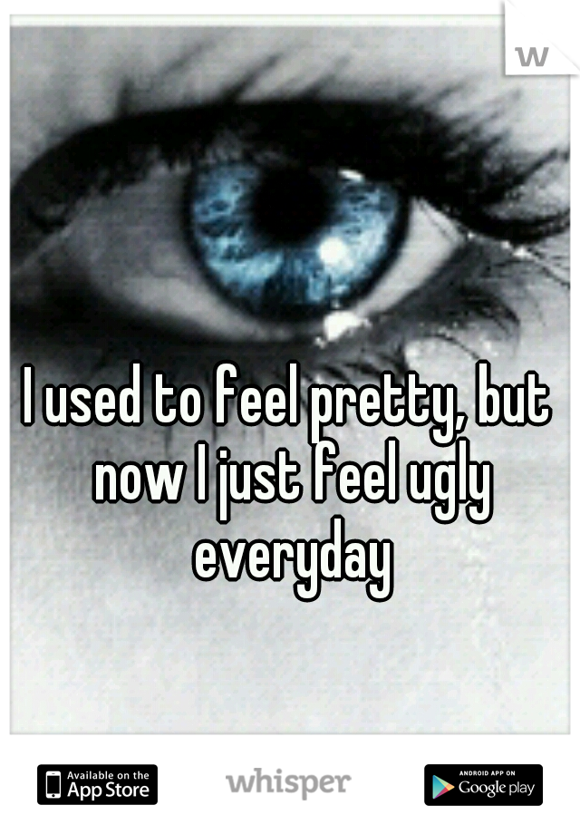 I used to feel pretty, but now I just feel ugly everyday