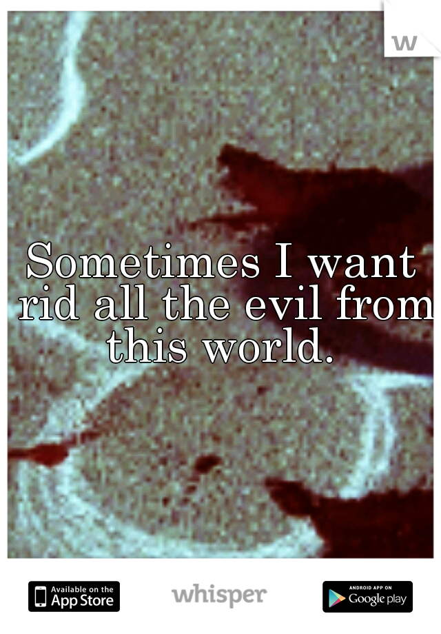 Sometimes I want rid all the evil from this world. 