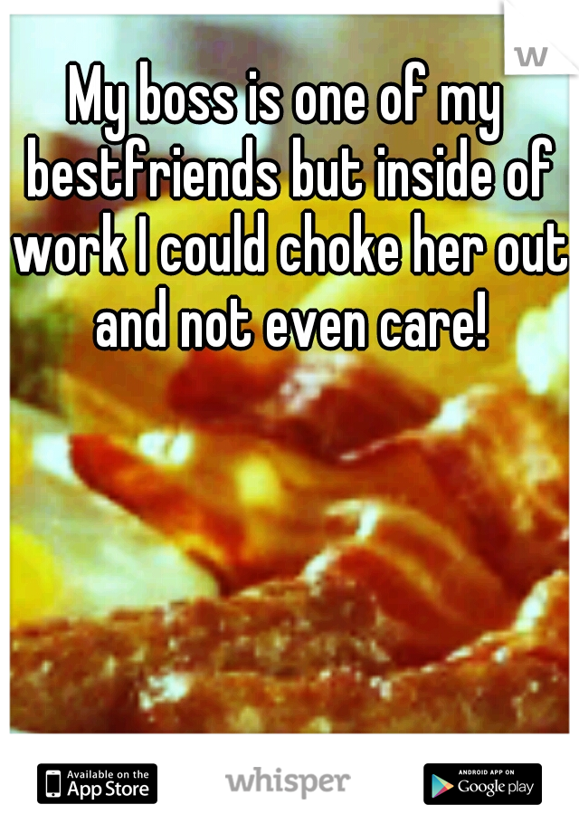 My boss is one of my bestfriends but inside of work I could choke her out and not even care!