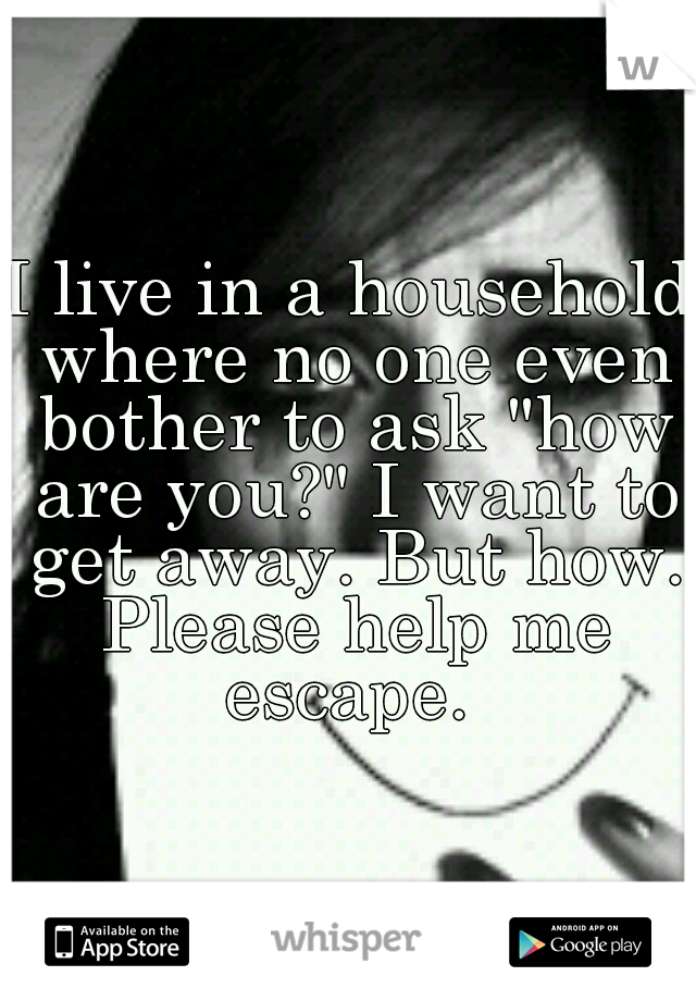 I live in a household where no one even bother to ask "how are you?" I want to get away. But how. Please help me escape. 