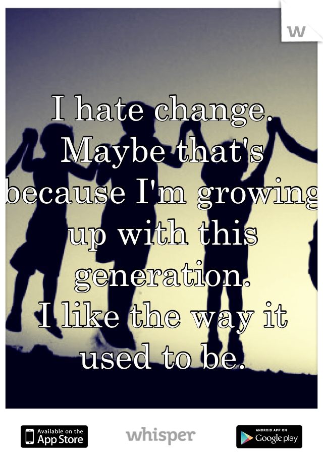 I hate change. 
Maybe that's because I'm growing up with this generation. 
I like the way it used to be.