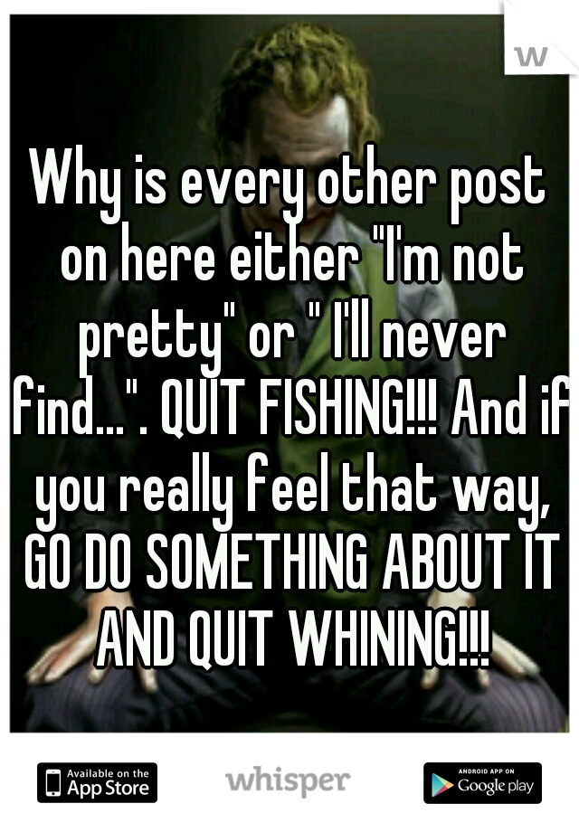 Why is every other post on here either "I'm not pretty" or " I'll never find...". QUIT FISHING!!! And if you really feel that way, GO DO SOMETHING ABOUT IT AND QUIT WHINING!!!