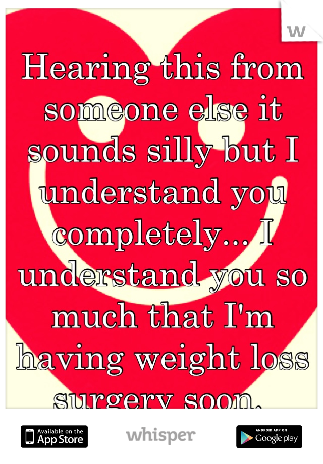 Hearing this from someone else it sounds silly but I understand you completely... I understand you so much that I'm having weight loss surgery soon. 