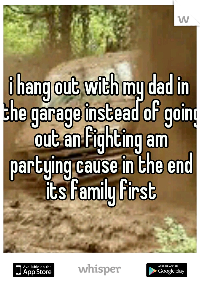 i hang out with my dad in the garage instead of going out an fighting am partying cause in the end its family first
