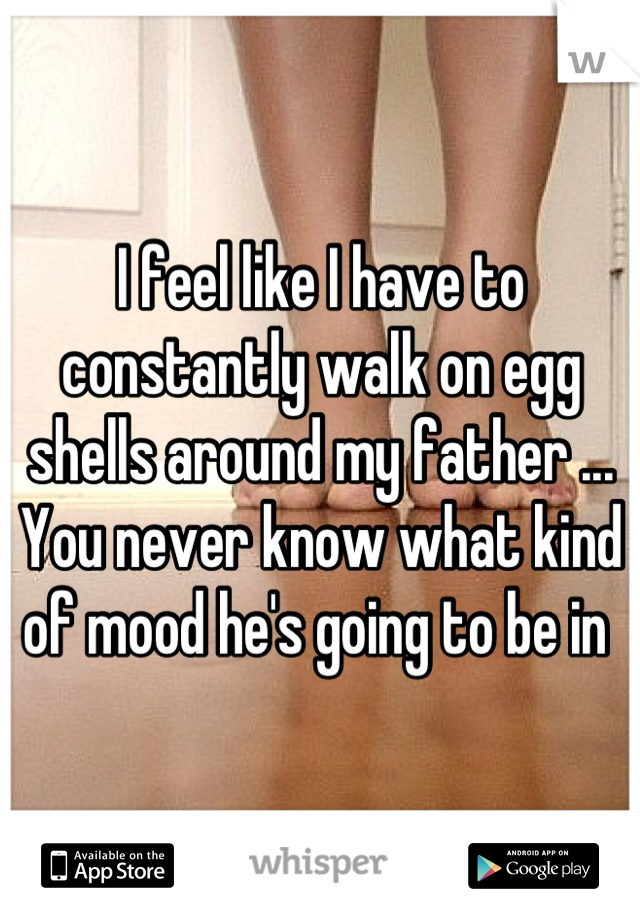 I feel like I have to constantly walk on egg shells around my father ... 
You never know what kind of mood he's going to be in 