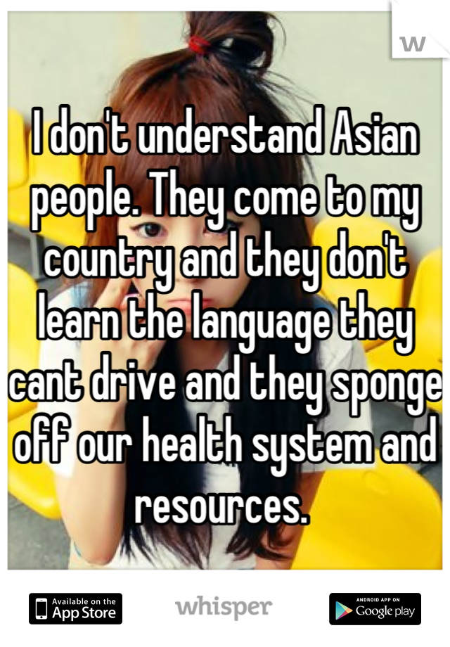 I don't understand Asian people. They come to my country and they don't learn the language they cant drive and they sponge off our health system and resources. 