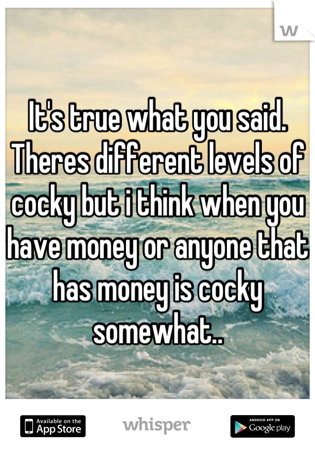 It's true what you said. Theres different levels of cocky but i think when you have money or anyone that has money is cocky somewhat..