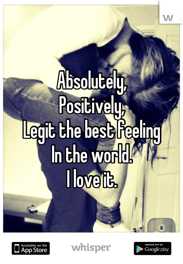 Absolutely,
Positively,
Legit the best feeling
In the world.
I love it.