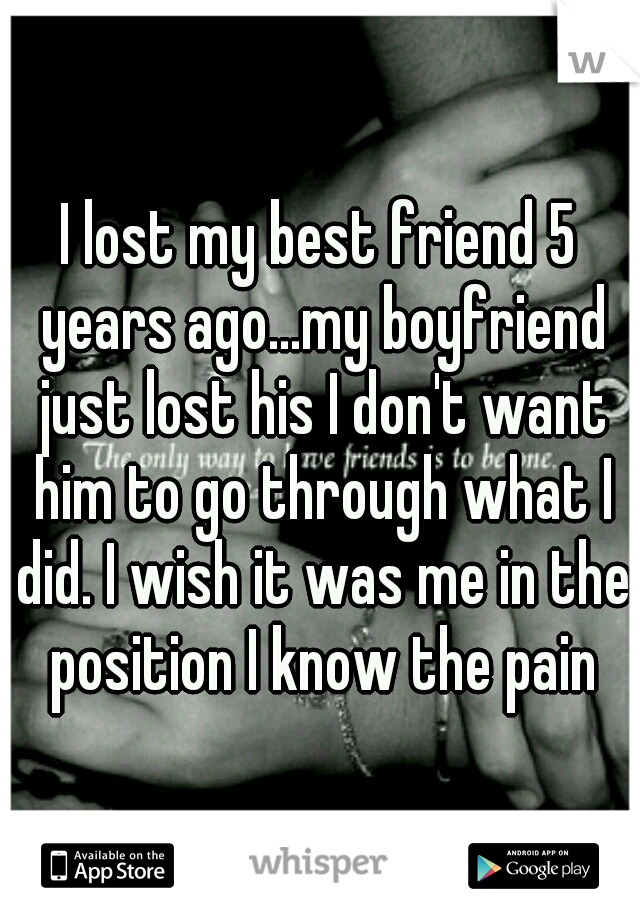 I lost my best friend 5 years ago...my boyfriend just lost his I don't want him to go through what I did. I wish it was me in the position I know the pain