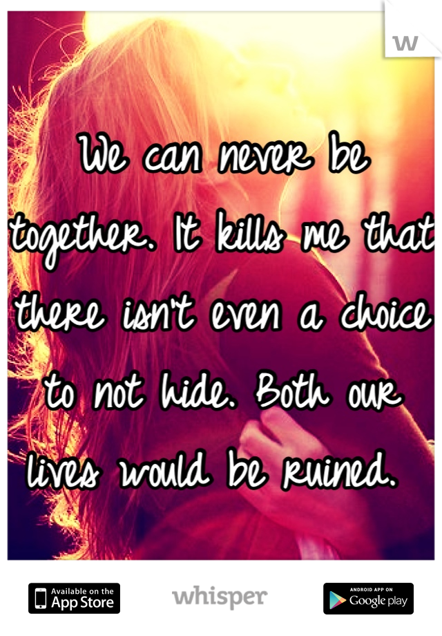 We can never be together. It kills me that there isn't even a choice to not hide. Both our lives would be ruined. 