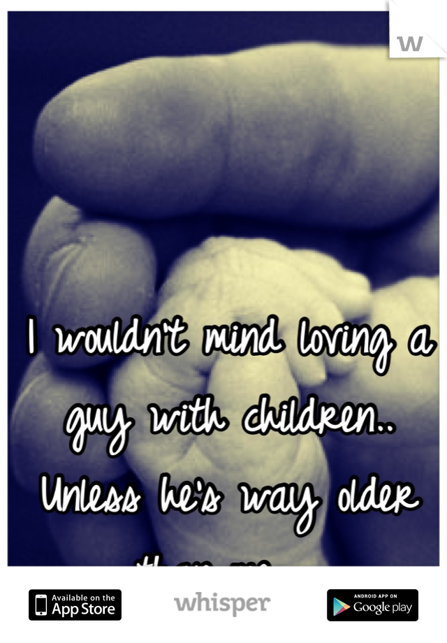 I wouldn't mind loving a guy with children.. Unless he's way older than me... 