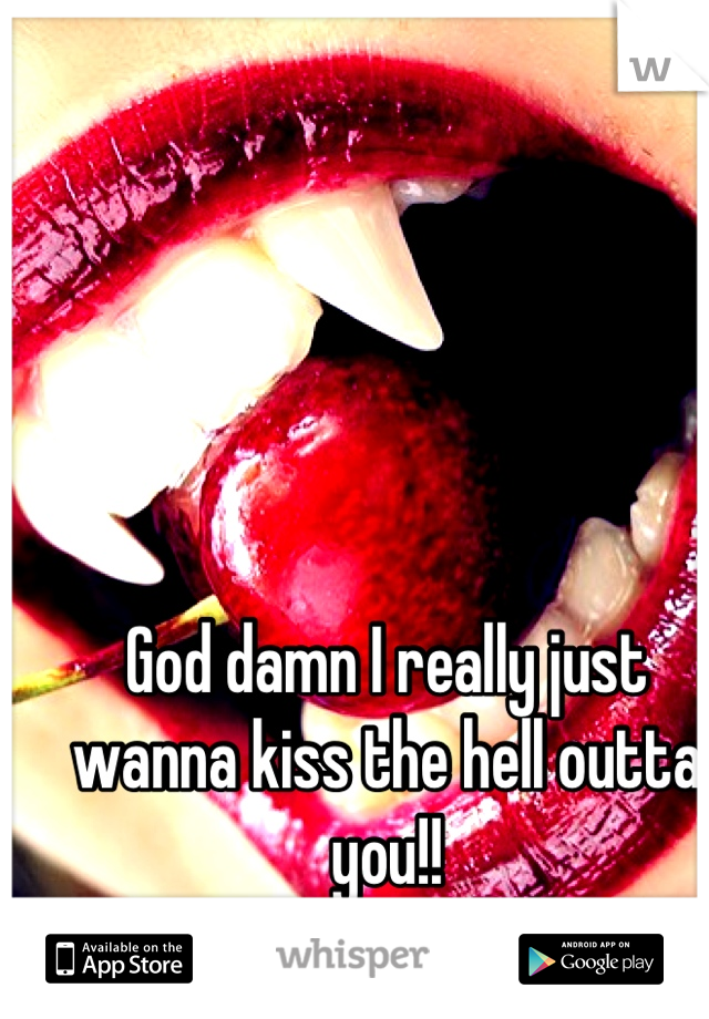 God damn I really just wanna kiss the hell outta you!!