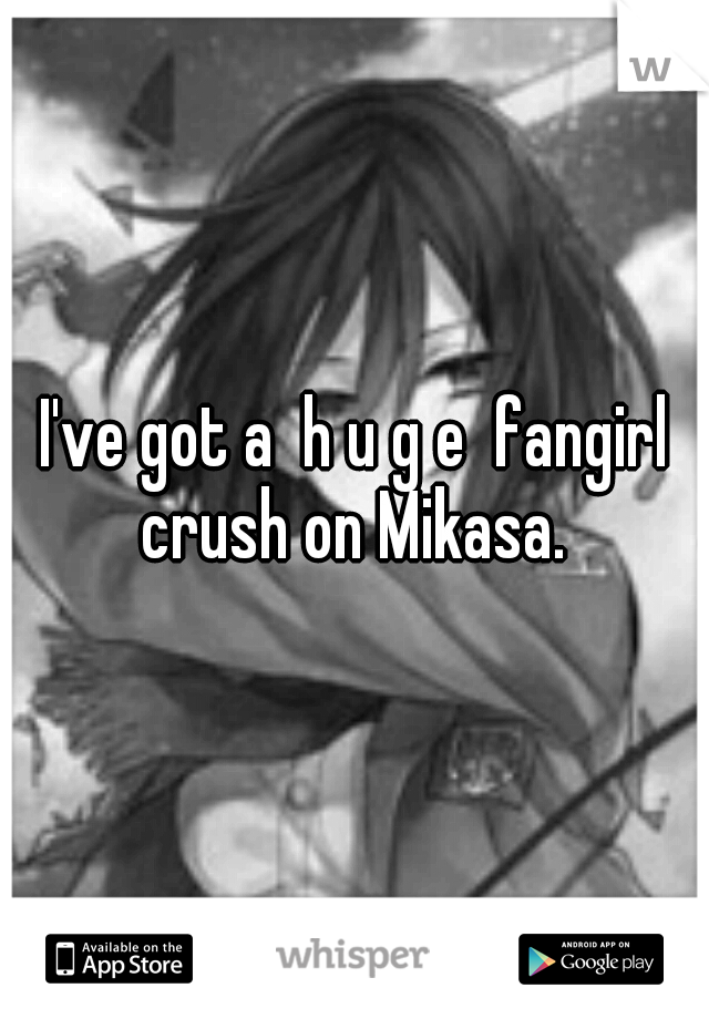 I've got a  h u g e  fangirl crush on Mikasa. 