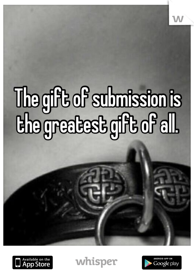 The gift of submission is the greatest gift of all.