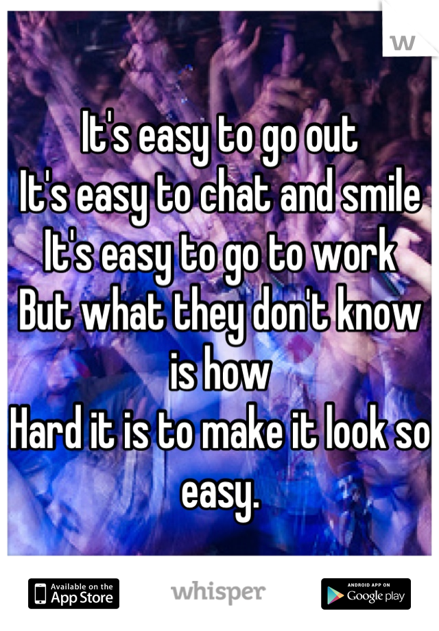 It's easy to go out 
It's easy to chat and smile 
It's easy to go to work 
But what they don't know is how 
Hard it is to make it look so easy.