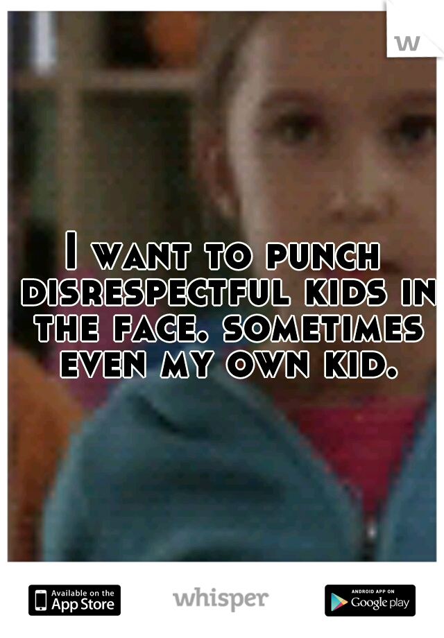 I want to punch disrespectful kids in the face. sometimes even my own kid.