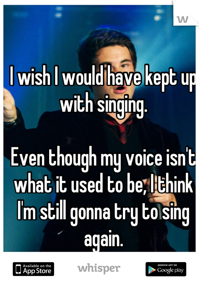 I wish I would have kept up with singing.

Even though my voice isn't what it used to be, I think I'm still gonna try to sing again.