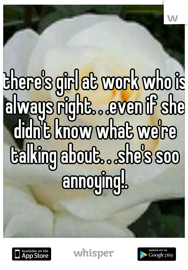 .there's girl at work who is always right. . .even if she didn't know what we're talking about. . .she's soo annoying!.
